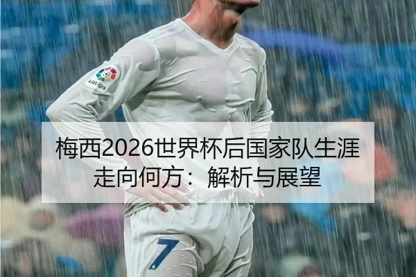 梅西2026世界杯后国家队生涯走向何方：解析与展望